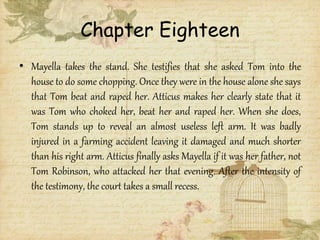 Chapter Eighteen
• Mayella takes the stand. She testifies that she asked Tom into the
house to do some chopping. Once they were in the house alone she says
that Tom beat and raped her. Atticus makes her clearly state that it
was Tom who choked her, beat her and raped her. When she does,
Tom stands up to reveal an almost useless left arm. It was badly
injured in a farming accident leaving it damaged and much shorter
than his right arm. Atticus finally asks Mayella if it was her father, not
Tom Robinson, who attacked her that evening. After the intensity of
the testimony, the court takes a small recess.
 