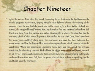 Chapter Nineteen
• After the recess, Tom takes the stand. According to his testimony, he had been on the
Ewell's property many times, helping Mayella with different chores. The evening of the
accused crime, he said that she asked him in the house to fix a door. While his back was
turned, she wrapped herself around him. He shook her free and she tried to kiss him. Bob
Ewell saw them from the outside and called his daughter a whore. Tom testifies that he
was very afraid of what would happen to him and so he ran. Link Deas, Tom's employer
for many years, suddenly stand up in the courtroom and says that Tom Robinson has
never been a problem for him and has never done anyone harm, which causes a stir in the
courtroom. When the prosecution questions Tom, they ask him about his previous
conviction for disorderly conduct. He had been in a fight with a man and spent a month
in jail for it. The prosecution also asks Tom about why he was always helping out Mayella
and what his motives were. Dill finds the prosecutors attitude to Tom so upsetting that he
and Scout leave the courtroom
 