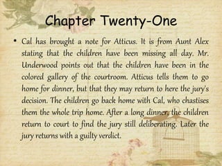 Chapter Twenty-One
• Cal has brought a note for Atticus. It is from Aunt Alex
stating that the children have been missing all day. Mr.
Underwood points out that the children have been in the
colored gallery of the courtroom. Atticus tells them to go
home for dinner, but that they may return to here the jury's
decision. The children go back home with Cal, who chastises
them the whole trip home. After a long dinner, the children
return to court to find the jury still deliberating. Later the
jury returns with a guilty verdict.
 