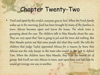 Chapter Twenty-Two
• Tired and upset by the verdict, everyone goes to bed. When the Finch family
wakes up in the morning, food has been brought by many of the families in
town. Atticus becomes upset and leaves the house. The whole town is
gossiping about the case. The children talk to Miss Maudie about the case.
They are very upset that Tom is going to jail and the town did nothing. But
Miss Maudie points out that some people did what they could. She tells the
children that Judge Taylor appointed Atticus for a reason; he knew that
Atticus was the only lawyer in the town who would do his best to defend
Tom. When the children leave Miss Maudie, they hear the newest bit of
gossip. Bob Ewell ran into Atticus in town, spat upon him, and told him he
would get revenge one way or another.
 