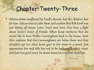 Chapter Twenty-Three
• Atticus seems unaffected by Ewell's threats, but the children fear
for him. Atticus tries to calm them and explain that Bob Ewell was
just letting off steam. Later, Scout and Aunt Alex have a fight
about Scout's choice of friends. When Scout mentions that she
would like to have Walter Cunningham back to the house, Aunt
Alex explains that the Cunnunghams are below them and they
shouldn't get too close. Scout goes to her room in a mood. Jem
approaches her and tells her not to be bothered by their Aunt.
And Jem has good news. He shows Scout his very first chest hair.
 
