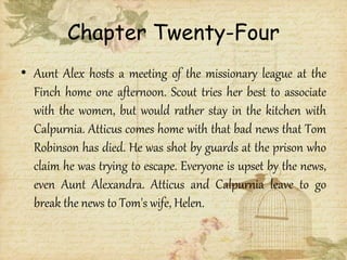 Chapter Twenty-Four
• Aunt Alex hosts a meeting of the missionary league at the
Finch home one afternoon. Scout tries her best to associate
with the women, but would rather stay in the kitchen with
Calpurnia. Atticus comes home with that bad news that Tom
Robinson has died. He was shot by guards at the prison who
claim he was trying to escape. Everyone is upset by the news,
even Aunt Alexandra. Atticus and Calpurnia leave to go
break the news to Tom's wife, Helen.
 