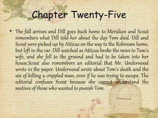 Chapter Twenty-Five
• The fall arrives and Dill goes back home to Meridian and Scout
remembers what Dill told her about the day Tom died. Dill and
Scout were picked up by Atticus on the way to the Robinson home,
but left in the car. Dill watched as Atticus broke the news to Tom's
wife, and she fell to the ground and had to be taken into her
house.Scout also remembers an editorial that Mr. Underwood
wrote in the paper. Underwood wrote about Tom's death and the
sin of killing a crippled man, even if he was trying to escape. The
editorial confuses Scout because she cannot understand the
motives of those who wanted to punish Tom.
 