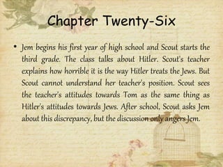 Chapter Twenty-Six
• Jem begins his first year of high school and Scout starts the
third grade. The class talks about Hitler. Scout's teacher
explains how horrible it is the way Hitler treats the Jews. But
Scout cannot understand her teacher's position. Scout sees
the teacher's attitudes towards Tom as the same thing as
Hitler's attitudes towards Jews. After school, Scout asks Jem
about this discrepancy, but the discussion only angers Jem.
 