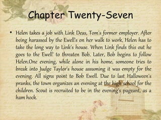 Chapter Twenty-Seven
• Helen takes a job with Link Deas, Tom's former employer. After
being harassed by the Ewell's on her walk to work, Helen has to
take the long way to Link's house. When Link finds this out he
goes to the Ewell' to threaten Bob. Later, Bob begins to follow
Helen.One evening, while alone in his home, someone tries to
break into Judge Taylor's house assuming it was empty for the
evening. All signs point to Bob Ewell. Due to last Halloween's
pranks, the town organizes an evening at the high school for the
children. Scout is recruited to be in the evening's pageant, as a
ham hock.
 