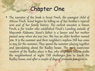 Chapter One
• The narrator of the book is Scout Finch, the youngest child of
Atticus Finch. Scout begins by telling us of her brother's injured
arm and of her family history. The earliest ancestor is Simon
Finch, a fur trader who established Finch's Landing outside of
Maycomb Alabama. Scout's father is a lawyer and her mother
passed away when she was two. She has an older brother named
Jem. It is the summer and their neighbor's nephew Dill has come
to stay for the summer. They spend the summer playing together
and speculating about the Radley house. The most suspicious
resident of the Radley place is Boo, who neighbors believe stalks
the neighborhood at night. Dill challenges Jem to touch the
Radley house, and after a couple of days of pressure, Jem gives in.
 