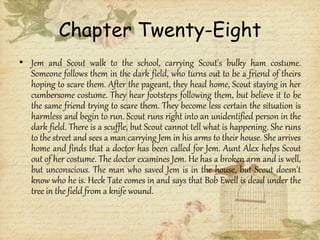 Chapter Twenty-Eight
• Jem and Scout walk to the school, carrying Scout's bulky ham costume.
Someone follows them in the dark field, who turns out to be a friend of theirs
hoping to scare them. After the pageant, they head home, Scout staying in her
cumbersome costume. They hear footsteps following them, but believe it to be
the same friend trying to scare them. They become less certain the situation is
harmless and begin to run. Scout runs right into an unidentified person in the
dark field. There is a scuffle, but Scout cannot tell what is happening. She runs
to the street and sees a man carrying Jem in his arms to their house. She arrives
home and finds that a doctor has been called for Jem. Aunt Alex helps Scout
out of her costume. The doctor examines Jem. He has a broken arm and is well,
but unconscious. The man who saved Jem is in the house, but Scout doesn't
know who he is. Heck Tate comes in and says that Bob Ewell is dead under the
tree in the field from a knife wound.
 