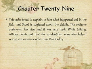 Chapter Twenty-Nine
• Tate asks Scout to explain to him what happened out in the
field, but Scout is confused about the details. The costume
obstructed her view and it was very dark. While talking,
Atticus points out that the unidentified man who helped
rescue Jem was none other than Boo Radley.
 