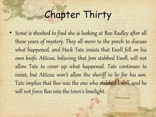 Chapter Thirty
• Scout is shocked to find she is looking at Boo Radley after all
these years of mystery. They all move to the porch to discuss
what happened, and Heck Tate insists that Ewell fell on his
own knife. Atticus, believing that Jem stabbed Ewell, will not
allow Tate to cover up what happened. Tate continues to
insist, but Atticus won't allow the sheriff to lie for his son.
Tate implies that Boo was the one who stabbed Ewell, and he
will not force Boo into the town's limelight.
 
