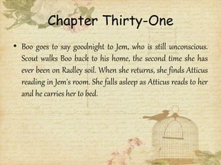 Chapter Thirty-One
• Boo goes to say goodnight to Jem, who is still unconscious.
Scout walks Boo back to his home, the second time she has
ever been on Radley soil. When she returns, she finds Atticus
reading in Jem's room. She falls asleep as Atticus reads to her
and he carries her to bed.
 