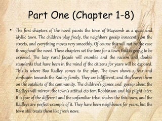 Part One (Chapter 1-8)
• The first chapters of the novel paints the town of Maycomb as a quiet and
idyllic town. The children play freely, the neighbors gossip innocently on the
streets, and everything moves very smoothly. Of course this will not be the case
throughout the novel. These chapters set the tone for a town that is going to be
exposed. The lazy rural façade will crumble and the racism and double
standerds that have been in the mind of the citizens for years will be exposed.
This is where Boo Radley comes to the play. The town shows a fear and
confusion towards the Radley family. They are bdifferent, and this leaves them
on the outskirts of the community. The children’s games and gossip about the
Radleys will mirror the town’s attitud eto tom Robbinson and his plight later.
It is fear of the different and the unfamiliar trhat shakes the this town, and the
Radleys are perfect example of it. They have been neighbours for years, but the
town still treats them like fresh news.
 