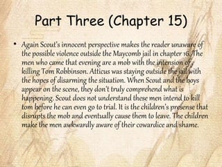 Part Three (Chapter 15)
• Again Scout’s innocent perspective makes the reader unaware of
the possible violence outside the Maycomb jail in chapter 16. The
men who came that evening are a mob with the intension of
killing Tom Robbinson. Atticus was staying outside the jail with
the hopes of disarming the situation. When Scout and the boys
appear on the scene, they don’t truly comprehend what is
happening. Scout does not understand these men intend to kill
tom before he can even go to trial. It is the children’s presense that
disrupts the mob and eventually cause them to leave. The children
make the men awkwardly aware of their cowardice and shame.
 