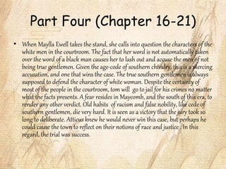 Part Four (Chapter 16-21)
• When Maylla Ewell takes the stand, she calls into question the characters of the
white men in the courtroom. The fact that her word is not automatically taken
over the word of a black man causes her to lash out and accuse the men of not
being true gentlemen. Given the age-code of southern chivalry, this is a piercing
accusation, and one that wins the case. The true southern gentlemen is always
supposed to defend the character of white woman. Despite the certainty of
most of the people in the courtroom, tom will go to jail for his crimes no matter
what the facts presents. A fear resides in Maycomb, and the south of this era, to
render any other verdict. Old habits of racism and false nobility, like cede of
southern gentlemen, die very hard. It is seen as a victory that the jury took so
long to deliberate. Atticus knew he would never win this case, but perhaps he
could cause the town to reflect on their notions of race and justice . In this
regard, the trial was success.
 