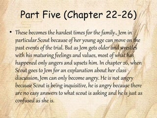 Part Five (Chapter 22-26)
• These becomes the hardest times for the family., Jem in
particular.Scout because of her young age can move on the
past events of the trial. But as Jem gets older and wrestles
with his maturing feelings and values, most of what has
happened only angers and upsets him. In chapter 26, when
Scout goes to Jem for an explanation about her class
discussion, Jem can only become angry. He is not angry
because Scout is being inquisitive, he is angry because there
are no easy answers to what scout is asking and he is just as
confused as she is.
 