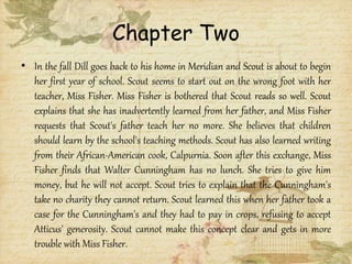 Chapter Two
• In the fall Dill goes back to his home in Meridian and Scout is about to begin
her first year of school. Scout seems to start out on the wrong foot with her
teacher, Miss Fisher. Miss Fisher is bothered that Scout reads so well. Scout
explains that she has inadvertently learned from her father, and Miss Fisher
requests that Scout's father teach her no more. She believes that children
should learn by the school's teaching methods. Scout has also learned writing
from their African-American cook, Calpurnia. Soon after this exchange, Miss
Fisher finds that Walter Cunningham has no lunch. She tries to give him
money, but he will not accept. Scout tries to explain that the Cunningham's
take no charity they cannot return. Scout learned this when her father took a
case for the Cunningham's and they had to pay in crops, refusing to accept
Atticus' generosity. Scout cannot make this concept clear and gets in more
trouble with Miss Fisher.
 