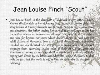 Jean Louise Finch “Scout”
• Jean Louise Finch is the daughter of widowed lawyer Atticus Finch.
Known affectionately by her nickname, Scout is nearly six years old as the
story begins. A tomboy through and through, Scout is eager, inquisitive,
and observant. Her father teaches her to read at an early age, so she has
the ability to soak up information wherever she finds it. She is mature
and wise far beyond her years, which doesn't always sit well with the
adult citizens of Maycomb. Even at six Scout shows herself to be open-
minded and openhearted. She sees people as individuals and does not
prejudge them according to the color of their skin. Scout goes into
situations expecting as much goodwill as she brings, and has difficulty
coping with deceit. By the book's end when she is nine, she learns to deal
with the fact that the world is not as kind or honorable as she grew up
believing.
 