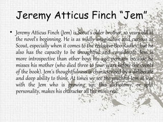 Jeremy Atticus Finch “Jem”
• Jeremy Atticus Finch (Jem) is Scout's older brother, 10 years old at
the novel's beginning. He is as wildly imaginative and curious as
Scout, especially when it comes to the reclusive Boo Radley, but he
also has the capacity to be thoughtful and considerate. Jem is
more introspective than other boys his age, perhaps because he
misses his mother (who died three to four years before the events
of the book). Jem's thoughtfulness is characterized by a deliberate
and deep ability to think. At times we see the youthful Jem at war
with the Jem who is growing up; this dichotomy, or split
personality, makes his character all the more real.
 