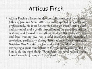 Atticus Finch
• Atticus Finch is a lawyer in Maycomb, Alabama, and the widowed
father of Jem and Scout. Atticus is well-respected personally and
professionally. He is an honest man with an open heart, a quick
and fair mind, and a gentle disposition. At the same time Atticus
is strong and focused in everything he does. His levelheadedness
and legal training give him a solid backbone and strength of
conviction, particularly during Tom's racially fueled rape case.
Neighbor Miss Maudie tells Jem and Scout that Maycomb citizens
are paying a great compliment to their father by placing faith in
him to do the right thing. Throughout the novel Atticus shows
himself capable of living up to that trust.
 