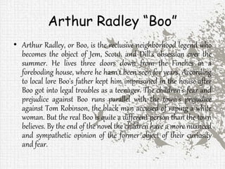 Arthur Radley “Boo”
• Arthur Radley, or Boo, is the reclusive neighborhood legend who
becomes the object of Jem, Scout, and Dill's obsession over the
summer. He lives three doors down from the Finches in a
foreboding house, where he hasn't been seen for years. According
to local lore Boo's father kept him imprisoned in the house after
Boo got into legal troubles as a teenager. The children's fear and
prejudice against Boo runs parallel with the town's prejudice
against Tom Robinson, the black man accused of raping a white
woman. But the real Boo is quite a different person than the town
believes. By the end of the novel the children have a more nuanced
and sympathetic opinion of the former object of their curiosity
and fear.
 