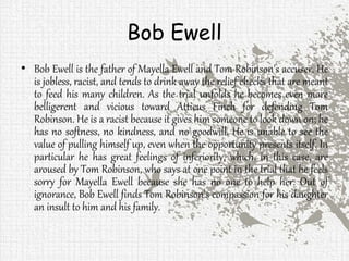 Bob Ewell
• Bob Ewell is the father of Mayella Ewell and Tom Robinson's accuser. He
is jobless, racist, and tends to drink away the relief checks that are meant
to feed his many children. As the trial unfolds he becomes even more
belligerent and vicious toward Atticus Finch for defending Tom
Robinson. He is a racist because it gives him someone to look down on; he
has no softness, no kindness, and no goodwill. He is unable to see the
value of pulling himself up, even when the opportunity presents itself. In
particular he has great feelings of inferiority, which, in this case, are
aroused by Tom Robinson, who says at one point in the trial that he feels
sorry for Mayella Ewell because she has no one to help her. Out of
ignorance, Bob Ewell finds Tom Robinson's compassion for his daughter
an insult to him and his family.
 