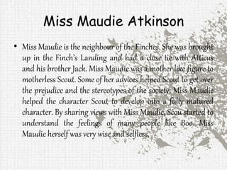 Miss Maudie Atkinson
• Miss Maudie is the neighbour of the Finches. She was brought
up in the Finch’s Landing and had a close tie with Atticus
and his brother Jack. Miss Maudie was a mother like figure to
motherless Scout. Some of her advices helped Scout to get over
the prejudice and the stereotypes of the society. Miss Maudie
helped the character Scout to develop into a fully matured
character. By sharing views with Miss Maudie, Scou started to
understand the feelings of many people like Boo. Miss
Maudie herself was very wise and selfless.
 