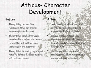 Atticus- Character
Development
Before
• Thought they can save Tom
Robbinson if they can present
necessary facts to the court.
• Thought that the children would
never be able to defend him. Instead,
they will fall in trouble or harm
themselves in any other way.
• Thought that the society might reject
him if he defends the black man but
still continued to do it.
After
• Understood that a black man would
never be given positive verdict no
matter what the facts suggested.
• Realized that his children were
responsible enough to take care of
themselves and also to save him from
the lynch mob.
• Came to know that many white
people supported him even though it
was contradictory to the society.
 
