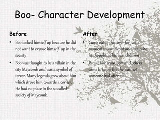 Boo- Character Development
Before
• Boo locked himself up because he did
not want to expose himself up in the
society
• Boo was thought to be a villain in the
city Maycomb and was a symbol of
terror. Many legends grew about him
which drove him towards a corner.
He had no place in the so called
society of Maycomb.
After
• Came out of the cover for just a
moment to save Scout and Jem, who
he thought as his own children
• People like scout, Jem and others
came to know that he was not
someone bad after all.
 