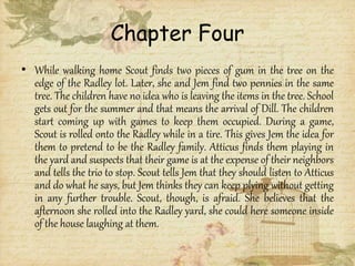 Chapter Four
• While walking home Scout finds two pieces of gum in the tree on the
edge of the Radley lot. Later, she and Jem find two pennies in the same
tree. The children have no idea who is leaving the items in the tree. School
gets out for the summer and that means the arrival of Dill. The children
start coming up with games to keep them occupied. During a game,
Scout is rolled onto the Radley while in a tire. This gives Jem the idea for
them to pretend to be the Radley family. Atticus finds them playing in
the yard and suspects that their game is at the expense of their neighbors
and tells the trio to stop. Scout tells Jem that they should listen to Atticus
and do what he says, but Jem thinks they can keep plying without getting
in any further trouble. Scout, though, is afraid. She believes that the
afternoon she rolled into the Radley yard, she could here someone inside
of the house laughing at them.
 