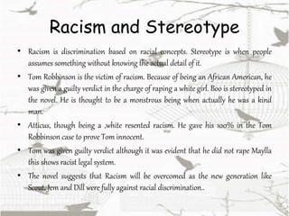 Racism and Stereotype
• Racism is discrimination based on racial concepts. Stereotype is when people
assumes something without knowing the actual detail of it.
• Tom Robbinson is the victim of racism. Because of being an African American, he
was given a guilty verdict in the charge of raping a white girl. Boo is stereotyped in
the novel. He is thought to be a monstrous being when actually he was a kind
man.
• Atticus, though being a ,white resented racism. He gave his 100% in the Tom
Robbinson case to prove Tom innocent.
• Tom was given guilty verdict although it was evident that he did not rape Maylla
this shows racist legal system.
• The novel suggests that Racism will be overcomed as the new generation like
Scout, Jem and Dill were fully against racial discrimination..
 