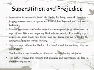 Superstition and Prejudice
• Superstition is unscientific belief like Radley lot being haunted. Prejudice is
judging someone based on appear and like Dolphus Raymond was considered a
bad man.
• Many superstitions are related to prejudice as many people judge others based on
superstitions. Like some people say black cats are unlucky. It is making a pre-
assumption about black cats. People said Boo Radley was evil which led the
youngers judging him without knowing.
• There are superstitions that Radley Lot is haunted and that no living being can
exist there.
• Tom Robbinson case showed superstition and prejudice leading to injustice.
• The author conveys this message that prejudice and superstition will lead to
discriminating society.
 