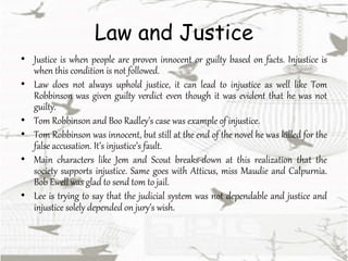 Law and Justice
• Justice is when people are proven innocent or guilty based on facts. Injustice is
when this condition is not followed.
• Law does not always uphold justice, it can lead to injustice as well like Tom
Robbinson was given guilty verdict even though it was evident that he was not
guilty.
• Tom Robbinson and Boo Radley’s case was example of injustice.
• Tom Robbinson was innocent, but still at the end of the novel he was killed for the
false accusation. It’s injustice’s fault.
• Main characters like Jem and Scout breaks-down at this realization that the
society supports injustice. Same goes with Atticus, miss Maudie and Calpurnia.
Bob Ewell was glad to send tom to jail.
• Lee is trying to say that the judicial system was not dependable and justice and
injustice solely depended on jury’s wish.
 