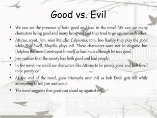 Good vs. Evil
• We can see the presence of both good and bad in the novel. We can see many
characters being good and many being evil and they tend to go against each other.
• Atticus, scout, Jem, miss Maudie, Calpurnia, tom, boo Radley they play the good
while Bob Ewell, Mayella plays evil. These characters were not in disguise but
Dolphus Raymond portrayed himself as bad man although he was good.
• Jem realizes that the society has both good and bad people.
• In the novel, we could see characters like Atticus to be purely good and bob Ewell
to be purely evil.
• At the end of the novel, good triumphs over evil as bob Ewell gets kill while
attempting to kill Jem and scout.
• The novel suggests that good can stand up against evil.
 