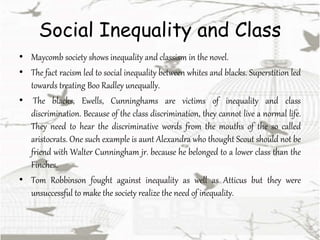 Social Inequality and Class
• Maycomb society shows inequality and classism in the novel.
• The fact racism led to social inequality between whites and blacks. Superstition led
towards treating Boo Radley unequally.
• The blacks, Ewells, Cunninghams are victims of inequality and class
discrimination. Because of the class discrimination, they cannot live a normal life.
They need to hear the discriminative words from the mouths of the so called
aristocrats. One such example is aunt Alexandra who thought Scout should not be
friend with Walter Cunningham jr. because he belonged to a lower class than the
Finches.
• Tom Robbinson fought against inequality as well as Atticus but they were
unsuccessful to make the society realize the need of inequality.
 