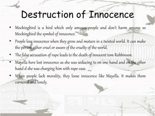 Destruction of Innocence
• Mockingbird is a bird which only amuses people and don’t harm anyone so
Mockingbird the symbol of innocence.
• People lose innocence when they grow and mature in a twisted world. It can make
the person either cruel or aware of the cruelty of the world.
• The false accusation of rape leads to the death of innocent tom Robbinson.
• Mayella here lost innocence as she was seducing to on one hand and on the other
hand d she was charging him with rape case.
• When people lack morality, they loose innocence like Mayella. It makes them
cornered and lonely.
 