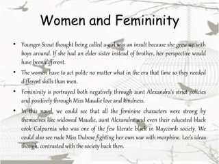 Women and Femininity
• Younger Scout thought being called a girl was an insult because she grew up with
boys around. If she had an elder sister instead of brother, her perspective would
have been different.
• The women have to act polite no matter what in the era that time so they needed
different skills than men.
• Femininity is portrayed both negatively through aunt Alexandra's strict policies
and positively through Miss Maudie love and kindness.
• In this novel, we could see that all the feminine characters were strong by
themselves like widowed Maudie, aunt Alexandra and even their educated black
cook Calpurnia who was one of the few literate black in Maycomb society. We
could also see rude Miss Dubose fighting her own war with morphine. Lee’s ideas
though, contrasted with the society back then.
 