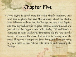 Chapter Five
• Scout begins to spend more time with Maudie Atkinson, their
next door neighbor. She asks Miss Atkinson about Boo Radley.
Miss Atkinson explains that the Radleys are very strict Baptists
and they stay reclusive for religious reasons. Meanwhile, Dill and
Jem hatch a plan to give a note to Boo Radley. Dill and Scout are
instructed to stand watch while Jem tries to slip the note into the
house. Dill sounds the alarm that Atticus is coming down the
street. The group is caught and Jem admits that they were trying
to give a note to Boo. Atticus tells them to quit harassing the
Radleys.
 