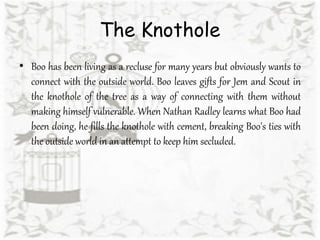 The Knothole
• Boo has been living as a recluse for many years but obviously wants to
connect with the outside world. Boo leaves gifts for Jem and Scout in
the knothole of the tree as a way of connecting with them without
making himself vulnerable. When Nathan Radley learns what Boo had
been doing, he fills the knothole with cement, breaking Boo's ties with
the outside world in an attempt to keep him secluded.
 