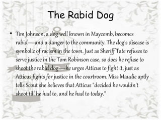 The Rabid Dog
• Tim Johnson, a dog well known in Maycomb, becomes
rabid—and a danger to the community. The dog's disease is
symbolic of racism in the town. Just as Sheriff Tate refuses to
serve justice in the Tom Robinson case, so does he refuse to
shoot the rabid dog—he urges Atticus to fight it, just as
Atticus fights for justice in the courtroom. Miss Maudie aptly
tells Scout she believes that Atticus "decided he wouldn't
shoot till he had to, and he had to today."
 