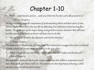 Chapter 1-10
• "Never ... understand a person ... until you climb into his skin and walk around in it.’’
— Atticus, Chapter 3
Atticus is teaching Scout the importance of understanding others and their point of view.
Atticus models this belief in his own life by defending Tom Robinson and protecting Boo
Radley. The quote sets up the major change and growth in Scout's character that will occur
over the course of the novel, as she too will learn how to do this.
• "Atticus told me to delete the adjectives and I'd have the facts.“
— Scout, Chapter 7
This statement is Atticus's way of telling Scout that behind Jem's exaggeration there is a kernel
of truth: school will become more interesting as she gets older.
• "When a child asks you something, answer him ... But don't make a production of it.“ —
Atticus, Chapter 9
This statement, spoken to Uncle Jack, reinforces the idea that children understand much
more than adults give them credit for. This underscores the importance of having a child
narrator in a novel full of adult themes.
 