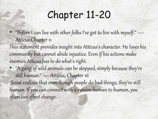 Chapter 11-20
• "Before I can live with other folks I've got to live with myself.“ —
Atticus,Chapter 11
This statement provides insight into Atticus's character. He loves his
community but cannot abide injustice. Even if his actions make
enemies Atticus has to do what's right.
• "A gang of wild animals can be stopped, simply because they're
still human.“ — Atticus, Chapter 16
Scout realizes that even though people do bad things, they're still
human. If you can connect with a person human to human, you
often can effect change.
 