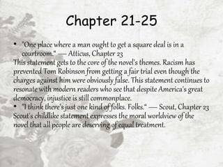 Chapter 21-25
• "One place where a man ought to get a square deal is in a
courtroom.“ — Atticus, Chapter 23
This statement gets to the core of the novel's themes. Racism has
prevented Tom Robinson from getting a fair trial even though the
charges against him were obviously false. This statement continues to
resonate with modern readers who see that despite America's great
democracy, injustice is still commonplace.
• "I think there's just one kind of folks. Folks.“ — Scout, Chapter 23
Scout's childlike statement expresses the moral worldview of the
novel that all people are deserving of equal treatment.
 
