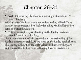 Chapter 26-31
• "Well, it'd be sort of like shootin' a mockingbird, wouldn't it?“ —
Scout, Chapter 30
With this question Scout shows her understanding of Heck Tate's
decision not to prosecute Boo Radley for killing Mr. Ewell since Boo
acted to protect the children.
• "Atticus was right. ... Just standing on the Radley porch was
enough.“ — Scout, Chapter 31
Scout shows her maturity in her newfound understanding of Boo
Radley's perspective on life. As she stood on the Radley porch she was
able to imagine how Boo had watched Jem and her over the years,
and realized that he had come to think of them as his children.
 