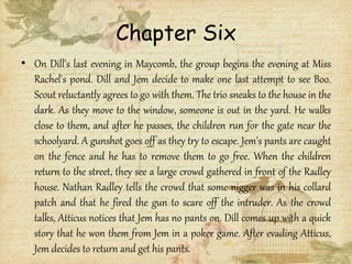 Chapter Six
• On Dill's last evening in Maycomb, the group begins the evening at Miss
Rachel's pond. Dill and Jem decide to make one last attempt to see Boo.
Scout reluctantly agrees to go with them. The trio sneaks to the house in the
dark. As they move to the window, someone is out in the yard. He walks
close to them, and after he passes, the children run for the gate near the
schoolyard. A gunshot goes off as they try to escape. Jem's pants are caught
on the fence and he has to remove them to go free. When the children
return to the street, they see a large crowd gathered in front of the Radley
house. Nathan Radley tells the crowd that some nigger was in his collard
patch and that he fired the gun to scare off the intruder. As the crowd
talks, Atticus notices that Jem has no pants on. Dill comes up with a quick
story that he won them from Jem in a poker game. After evading Atticus,
Jem decides to return and get his pants.
 