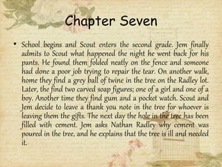 Chapter Seven
• School begins and Scout enters the second grade. Jem finally
admits to Scout what happened the night he went back for his
pants. He found them folded neatly on the fence and someone
had done a poor job trying to repair the tear. On another walk,
home they find a grey ball of twine in the tree on the Radley lot.
Later, the find two carved soap figures; one of a girl and one of a
boy. Another time they find gum and a pocket watch. Scout and
Jem decide to leave a thank you note in the tree for whoever is
leaving them the gifts. The next day the hole in the tree has been
filled with cement. Jem asks Nathan Radley why cement was
poured in the tree, and he explains that the tree is ill and needed
it.
 