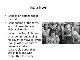 Bob Ewell
• Is the main antagonist of
the text
• Is the shame of the town,
who is known to be a
violent alcoholic
• He accuses Tom Robinson
of assaulting and raping
his daughter Mayella, even
though Atticus is able to
prove beyond a
reasonable doubt that it
was in fact Bob who
committed the crime
 