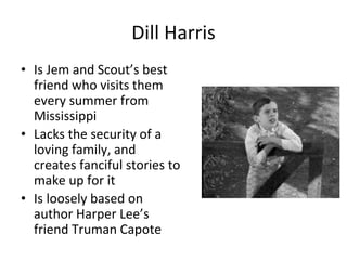 Dill Harris
• Is Jem and Scout’s best
friend who visits them
every summer from
Mississippi
• Lacks the security of a
loving family, and
creates fanciful stories to
make up for it
• Is loosely based on
author Harper Lee’s
friend Truman Capote
 