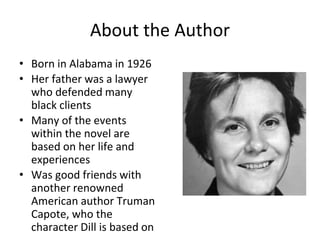 About the Author
• Born in Alabama in 1926
• Her father was a lawyer
who defended many
black clients
• Many of the events
within the novel are
based on her life and
experiences
• Was good friends with
another renowned
American author Truman
Capote, who the
character Dill is based on
 
