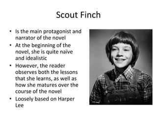Scout Finch
• Is the main protagonist and
narrator of the novel
• At the beginning of the
novel, she is quite naïve
and idealistic
• However, the reader
observes both the lessons
that she learns, as well as
how she matures over the
course of the novel
• Loosely based on Harper
Lee
 