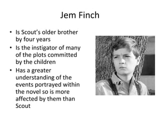 Jem Finch
• Is Scout’s older brother
by four years
• Is the instigator of many
of the plots committed
by the children
• Has a greater
understanding of the
events portrayed within
the novel so is more
affected by them than
Scout
 