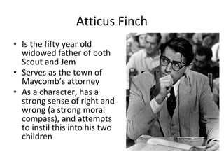 Atticus Finch
• Is the fifty year old
widowed father of both
Scout and Jem
• Serves as the town of
Maycomb’s attorney
• As a character, has a
strong sense of right and
wrong (a strong moral
compass), and attempts
to instil this into his two
children
 